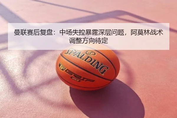 曼联赛后复盘：中场失控暴露深层问题，阿莫林战术调整方向待定
