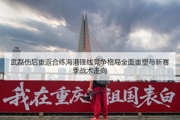 武磊伤后重返合练海港锋线竞争格局全面重塑与新赛季战术走向