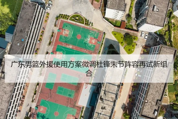 广东男篮外援使用方案微调杜锋末节阵容再试新组合